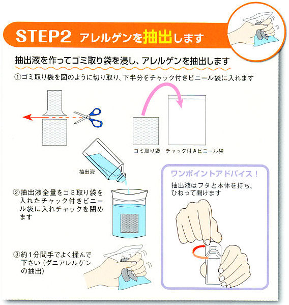ステップ２、アレルゲンを抽出します。抽出液を作ってゴミ取り袋を侵し、アレルゲンを抽出します。�@抽出液用錠剤が入ったポリビンに６０ｍｌの水道水を注ぎ錠剤を溶かして抽出液をつくります。※この抽出液は５テスト分です。（室温で半年間は保存できます）�A掃除機から取り外したゴミ袋をチャック付ビニール袋に入れます。�Bゴミ取り袋が入ったビニール袋に１０ｍｌの抽出液を注ぎチャックを閉めます。�C１分間しっかりと手で揉んで、アレルゲンを抽出します。