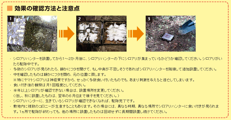 ＤＩＹ自分で出来るシロアリ駆除、キクイムシ駆除・シロアリ退治、キクイムシ退治【シロアリ、キクイムシ駆除・シロアリ、キクイムシ退治に使用する薬剤、エアゾール、ベイト剤などのご紹介！！！】ここではベイト剤のシロアリハンターを紹介致します。ベイト剤はシロアリの生態・習性を利用し、シロアリのコロニー（巣）ごと壊滅します。上記の薬剤散布と違い必要最低限の薬剤しか使わないのでより安全にシロアリを駆除する事が可能です。使い方も簡単で土の掘って埋めたり、養生テープでなどで固定するだけなので、家庭で簡単に使用出来ます。•シロアリハンターを設置してから１～２か月後に、シロアリハンターの下にシロアリが集まっているかどうか確認してください。シロアリがいたら駆除中です。•多数のシロアリが見られたら、静かにフタを開けて、もし中身が不足しそうであればシロアリハンターを隣接して追加設置してください。•中を確認したものは静かにフタを閉め、元の位置に戻します。※特にヤマトシロアリは神経質ですから、せっかく多数食い付いたものでも、あまり刺激を与えると逃亡してしまいます。•食い付き後の観察は月１回程度としてください。•半年以上シロアリが確認できない場合は、設置場所を変更してください。（但し、秋に設置したものは、翌年の６月位まで様子を見てください。）•シロアリハンターに、生きているシロアリが確認できなくなれば、駆除完了です。•敷地内に複数のコロニーが生息することもあります。その場合には、異なる時期、異なる場所でシロアリハンターに食い付きが見られます。１ヵ所で駆除が終わっても、他の場所に設置したものは回収せずに長期間設置し続けてください。シロアハンターの使い方・ヤマトシロアリ駆除の場合・イエシロアリ駆除の場合・予防のために使用する場合・ヤマトシロアリもイエシロアリも設置場所は同じです。予防のためには次の場所か、その近くに埋めるのが良いでしょう。