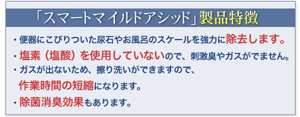 小便器の悪臭・つまりの原因、尿石を強力に除去、エフロにも効果！トイレ洗剤、尿石除去剤、スマートマイルドアシッドELの通信販売：テクノ株式会社、株式会社イーライフ、スマート｜スマートマイルドアシッドによるトイレの洗浄上側が洗浄前の写真です。 便器手前のところに尿石がこびり付いているのが確認できます。 写真で見ていても臭ってきそうです。 下側がスマートマイルドアシッドを使って洗浄した便器の写真です。こびり付いていた尿石が、キレイに無くなっているのが確認できます。スマートマイルドアシッドの特長擦り洗い不要擦り洗いをする必要がありません。本剤を対象にかけてしばらく待ち、水で洗浄するだけで、ヨゴレを除去します。強力な洗浄力トイレの尿石、風呂のスケールを強力に除去します。使用者に優しい医薬用外劇物ではないので安心して使用できます。また、ガスや刺激臭が出ませんので、使用者にとって優しい除去剤です。まず、通常の清掃で尿石以外の汚れを落としてから、水分を出来るだけ取り除いてください。2. 便器の場合は灯油ポンプ等で水を抜き、小便器の場合は先に目皿も取り外してください。　目皿が固まって取れない場合は、マイルドアシッドを少量かけてから外してください。3. マイルドアシッドを便器ひとつにつき 300～500ml入れ、10～20分程度放置してから、十分な水で流してください。水が十分に取り除けていない場合は、少し多めにマイルドアシッドを注いでください。4. 一度で落ちない場合は 1.～ 3.の作業を繰り返すか、本剤が反応中に擦り洗いして下さい。※ NEWスマートマイルドアシッドELは、便器の種類を問わずお使い頂けます。浴室等のスケール除去の方法1. スケールに直接薬液を塗るか、スポンジ等につけてからスケールに塗ってください。　薬液を塗布した後、しばらく時間を置いていただきますとより効果的です。2. 壁など垂直に近く液がすぐにたれてしまう時にはキッチンペーパーなど薬液に含み貼り付けてください。3. しばらくすると反応し泡がでますが匂い等はほとんどしません。4. 反応し終わってもまだスケールが残っている場合は　もう一度薬液を塗りなおしてください。5. 除去できたら水でよく洗い流してください。小便器の悪臭・つまりの原因、尿石を強力に除去、エフロにも効果！トイレ洗剤、尿石除去剤、スマートマイルドアシッドELの通信販売：テクノ株式会社、株式会社イーライフ、スマート