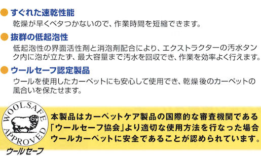 エクストプロの通信販売｜速乾・低起泡性タイプ、業務用エクストラクション専用洗剤・エクストプロの通販｜すぐれた速乾性：乾燥が早くベタつかないので作業時間を短縮できます！抜群の低起泡性・低起泡性の界面活性剤と消泡剤配合により、エクストラクターの汚水タンク内に泡がたたず、最大容量まで汚水を回収でき、作業を効率よく行えます。｜ウールセーフ認定製品：ウールを使用したカーペットにも安心して使用でき、乾燥後のカーペットの風合いを保たせます。｜エクストラクショクリーニングのエクストプロの通信販売