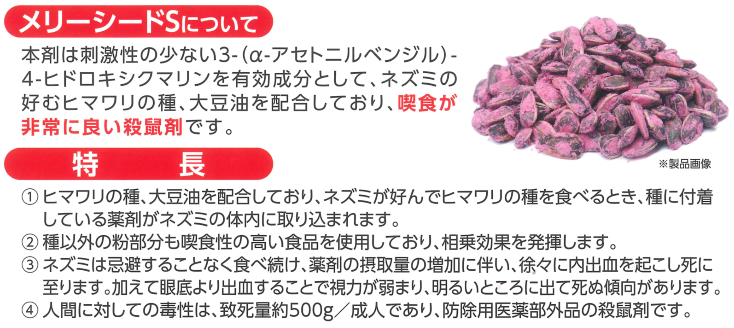 クマリン系殺鼠剤！防除用医薬部外品・ネズミの好むヒマワリの種、大豆油配合！喫食が非常に良い業務用殺鼠剤！メリーシードSの通信販売：テクノ株式会社、メリーシードSは刺激性の少ない3-（α-アセトニルベンジル）-4-ヒドロキシクマリンを有効成分としてネズミの好むヒマワリの種、大豆油を配合しており喫食が非常によい殺鼠剤です。ヒマワリの種、大豆油を配合しておりネズミが好んでヒマワリの種を食べる時、種に付着している薬剤がネズミの体内に取り込まれます。種以外の粉部分も喫食生の高い食品を使用しており相乗効果を発揮します。ネズミは忌避することなく食べ続け薬剤の摂取量の増加に伴い徐々に内出血を起こし死に至ります。加えて眼底より出血することで視力が弱まり、明るいところに出て死ぬ傾向があります。人間に対しての毒性は致死量約５００ｇ／成人であり、防除用医薬部外品の殺鼠剤です。メリーシードSをネズミの出入りする場所の物陰に本品を１か所あたり５～２０ｇ配置して下さい。翌朝残った薬餌を回収し就寝前に再び設置して下さい。これをネズミが食べに来なくなるまで繰り返し行って下さい。発情期（天井裏で騒いでいる時）には薬餌を設置しても食べないことがあります。ネズミは警戒心が強く２～７日間食べないことがありますが続けて下さい。大丸合成薬品株式会社、クマリン系殺鼠剤！防除用医薬部外品・ネズミの好むヒマワリの種、大豆油配合！喫食が非常に良い業務用殺鼠剤！メリーシードSの通信販売：テクノ株式会社