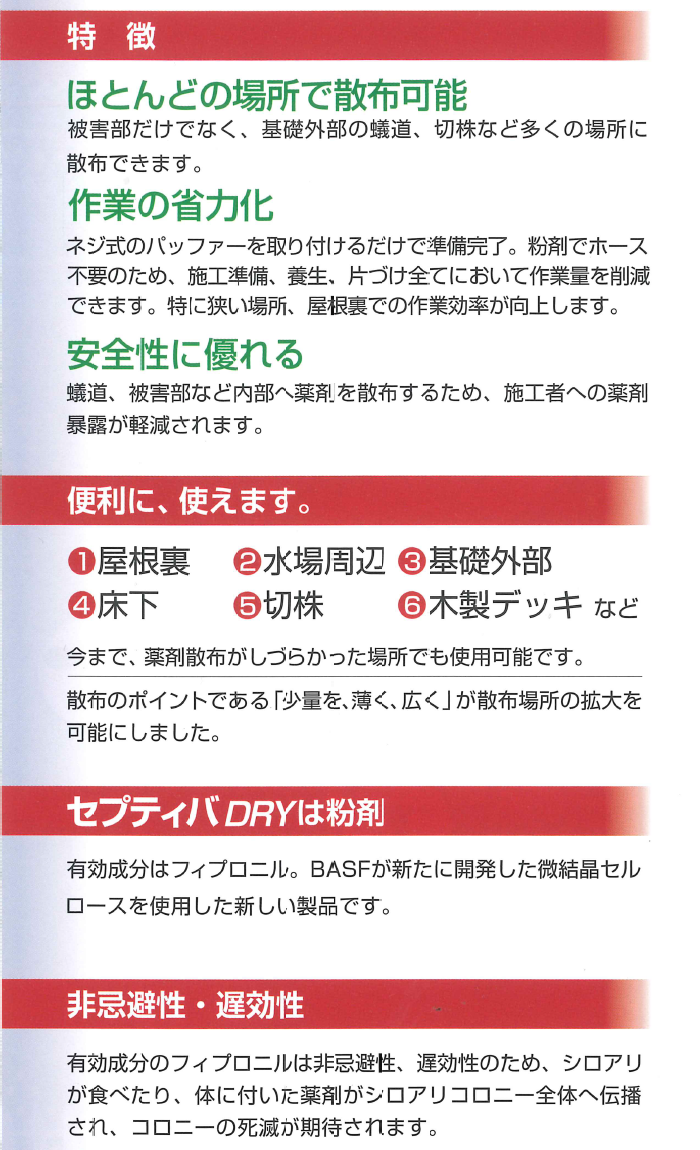 新しい使いやすさ！巣、蟻道、群飛孔、被害部分に粉剤散布！有効成分フィプロニル・シロアリ防除用薬剤セプティバDRYの業務販売：テクノ株式会社、ほとんどの場所で散布可能：被害部だけでなく基礎外部の蟻道、切株など多くび場所に散布できます。作業の省力化：ネジ式のバッファーを取り付けるだけで準備完了。粉剤でホース不要のため、施工準備、養生、片付け全てにおいて作業量を削減できます。特に狭い場所、屋根裏での作業効率が向上します。安全性に優れる：蟻道、被害部など内部へ薬剤を散布するため施工者への薬剤暴露が削減されます。便利に使えます。屋根裏、水場周辺、基礎外部、床下、切株、木製デッキなど。今まで薬剤散布がしづらかった場所でも使用可能です。散布のポイントである少量を薄く広くが散布場所の拡大を可能にしました。セプティバDRYは粉剤。有効成分はフィプロニル。BASFが新たに開発した微結晶セルロースを使用した新しい製品です。非忌避性・遅効性！有効成分のフィプロニルは非忌避性、遅効性のため、シロアりが食べたり体に付いた薬剤がシロアリコロニー全体へ伝播され、コロニーの死滅が期待されます。新しい使いやすさ！巣、蟻道、群飛孔、被害部分に粉剤散布！有効成分フィプロニル・シロアリ防除用薬剤セプティバDRYの業務販売：テクノ株式会社