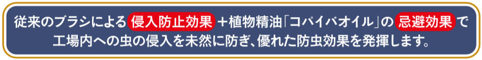 食品工場や製薬工場内の防虫・防塵対策に天然忌避成分コパイバオイル含侵ドア下部隙間対策用ブラシ!従来のブラシによる侵入防止効果＋植物精油コパイバオイルの忌避効果で工場内への虫の侵入を未然に防ぎ優れた防虫効果を発揮します！ドアドアムシヘル・コパイバの通信販売：テクノ株式会社製品名：ドアドアムシヘルコパイバ品番：DMC-SET長さ：１ｍ 材質：フレーム/PVC、ブラシ材質/PP0,3黒（コパイバオイル含侵） 付属品：エンドキャップ、ビス食品工場や製薬工場内の防虫・防塵対策に！天然忌避成分コパイバオイル含侵ドア下部隙間対策用ブラシ従来のブラシによる侵入防止効果+食物精油コパイバオイルの忌避効果で工場内への虫の侵入を未然に防ぎ、優れた防虫効果を発揮します。 ブラシ素材に天然忌避剤コパイバオイルを含侵させました。忌避効果は近畿大学と京都リフレ新薬株式会社の研究で確認されています。特許第3662816号専用ホルダーはブラシの交換が可能なセパレート構造になっておりブラシの定期的な交換が可能です。さらに床面の勾配によるドア開閉時の抵抗を吸収するフレキシブル構造になっています。ドア下部の隙間から侵入する害虫対策に！コパイバオイルの毒性は一般に使用されている殺虫成分と比べてはるかに低くLD50という観点では食塩よりも安全性が高いという事になります。植物精油「コパイバオイル」とは植物精油「コパイバオイル」南米を原産とするマメ科植物の樹木から取れるオイル（精油）です。安全性が非常に高く米国FDAにおいて食品添加物の認定を受けているほか、ブラシ素材は、食品衛生法の器具および容器包装規格の基準に適合しています。忌避効果実験コパイバオイルフィラメントの忌避効果を確認するため、アルミカップ（直径38mm、高さ10mm）の底敷き部分に、直径38mmのろ紙にコパイバオイルフィラメントを貼り付けたものを処理区、無添加のポリプロピレンフィラメントを貼り付けたものを無処理区として底敷きの上に載せ、その上に押麦0.1gを置き、上からトンネル状に加工したアルミカップを被せてシェルターとした。メッシュで蓋をした長方形のプラスチック容器に、ココクゾウムシの成虫20匹を放し、暗条件下で24時間後における各処理区への個体侵入数を測定して下記の式により忌避率を計算した。試験は3回の反復を実施した。コパイバオイルフィラメントの効果持続性を確認するため、アルミ袋から開封後のコパイバオイルフィラメントを、上記試験にて1ヶ月ごとに実施した。この結果、9ヶ月後に忌避効果が低下（80%以下）した。忌避率は、開封後約8ヶ月間80%以上を維持することが確認されました。SROPE®（スロープ）を採用「ドアドアムシヘル・コパイバ」に採用しているマスターバッチは、クラレリビング社のSROPE®（スロープ）です。SROPE®（スロープ）とは、ポリオレフィン中に、さまざまな天然製油を中心とした液状機能剤を、30%という高い比率で含有することのできるクラレリビング株式会社の独自技術を用いたマスターバッチのことです。高添加量の液状機能剤が、長時間にわたって樹脂の表面から徐放し、効果が持続します。※SROPE®（スロープ）はクラレリビング株式会社の登録商標です。食品工場や製薬工場内の防虫・防塵対策に天然忌避成分コパイバオイル含侵ドア下部隙間対策用ブラシ!従来のブラシによる侵入防止効果＋植物精油コパイバオイルの忌避効果で工場内への虫の侵入を未然に防ぎフグれた防虫効果を発揮します！ドアドアムシヘル・コパイバの通信販売：テクノ株式会社
